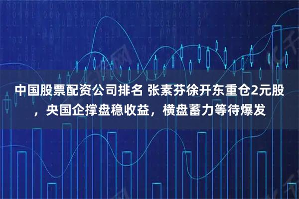 中国股票配资公司排名 张素芬徐开东重仓2元股，央国企撑盘稳收益，横盘蓄力等待爆发