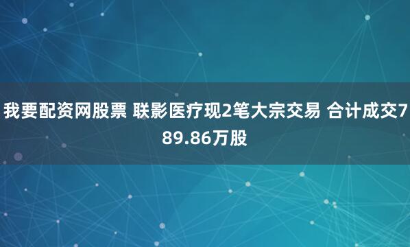 我要配资网股票 联影医疗现2笔大宗交易 合计成交789.86万股