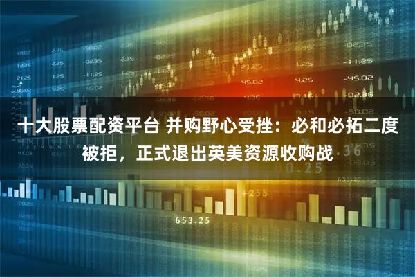 十大股票配资平台 并购野心受挫：必和必拓二度被拒，正式退出英美资源收购战